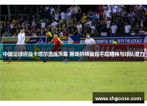 中国足球迎战卡塔尔激战落幕 赛场拼搏展现不屈精神与球队潜力